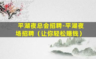 平湖夜总会招聘-平湖夜场招聘（让你轻松赚钱）
